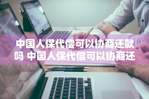 中国人保代偿可以协商还款吗 中国人保代偿可以协商还款吗,说要起诉我