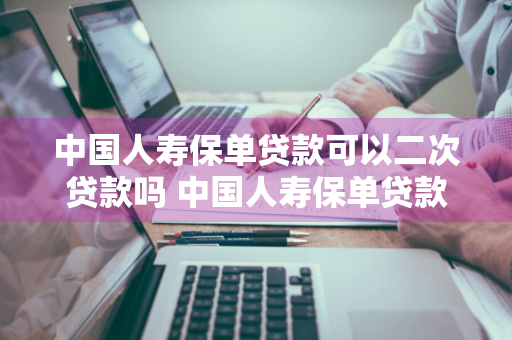 中国人寿保单贷款可以二次贷款吗 中国人寿保单贷款可以二次贷款吗安全吗