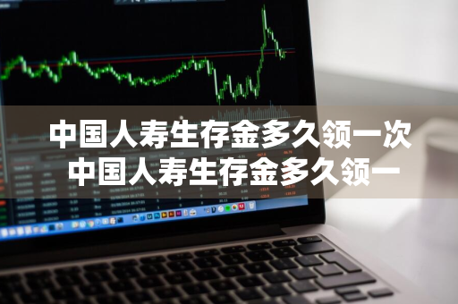 中国人寿生存金多久领一次 中国人寿生存金多久领一次英才少儿