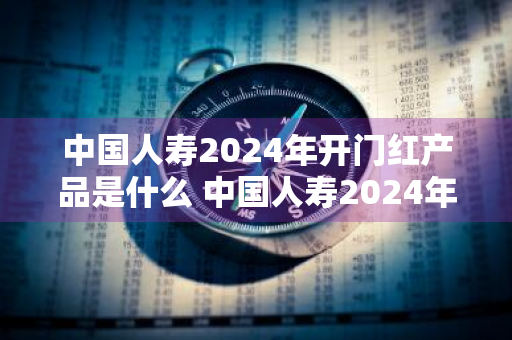 中国人寿2024年开门红产品是什么 中国人寿2024年开门红产品是什么?年交多少钱?