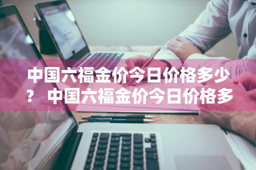 中国六福金价今日价格多少？ 中国六福金价今日价格多少钱