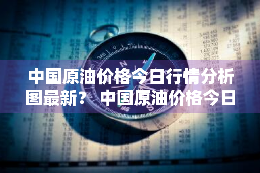 中国原油价格今日行情分析图最新？ 中国原油价格今日行情分析图最新消息