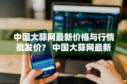 中国大蒜网最新价格与行情批发价？ 中国大蒜网最新价格与行情批发价