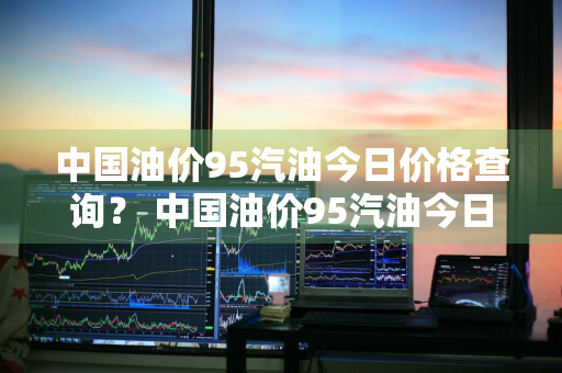 中国油价95汽油今日价格查询？ 中国油价95汽油今日价格查询表