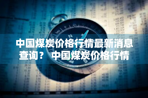 中国煤炭价格行情最新消息查询？ 中国煤炭价格行情最新消息查询表