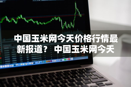 中国玉米网今天价格行情最新报道？ 中国玉米网今天价格行情最新报道图片