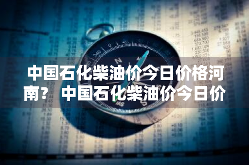 中国石化柴油价今日价格河南？ 中国石化柴油价今日价格河南