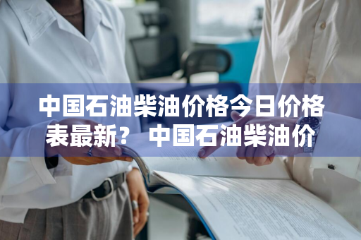 中国石油柴油价格今日价格表最新？ 中国石油柴油价格今日价格表最新消息