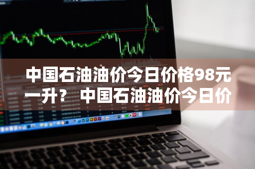 中国石油油价今日价格98元一升？ 中国石油油价今日价格98元一升多少钱