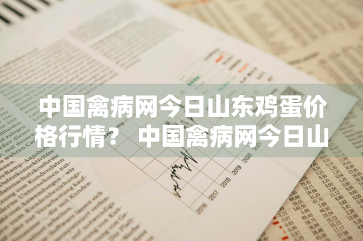 中国禽病网今日山东鸡蛋价格行情？ 中国禽病网今日山东鸡蛋价格行情