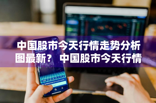 中国股市今天行情走势分析图最新？ 中国股市今天行情走势分析图最新消息