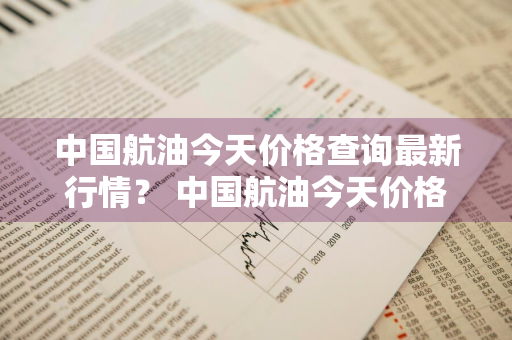 中国航油今天价格查询最新行情？ 中国航油今天价格查询最新行情走势