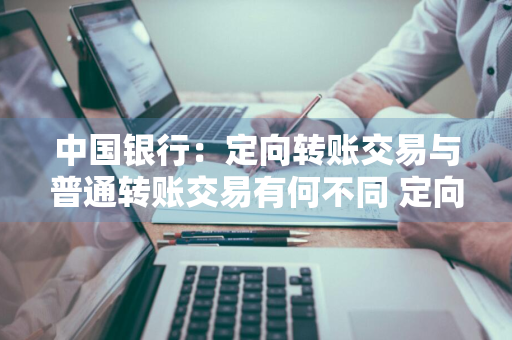 中国银行：定向转账交易与普通转账交易有何不同 定向转账和转账汇款有什么区别