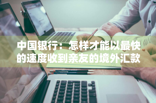 中国银行：怎样才能以最快的速度收到亲友的境外汇款 中国银行怎么接收境外汇款