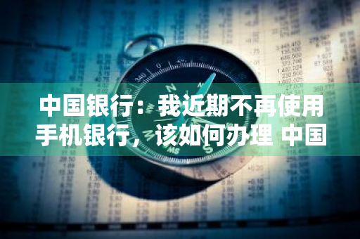 中国银行：我近期不再使用手机银行，该如何办理 中国银行:我近期不再使用手机银行,该如何办理转账