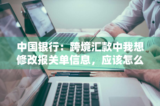 中国银行：跨境汇款中我想修改报关单信息，应该怎么做 跨境汇款信息填错怎么办