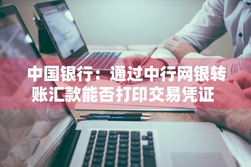 中国银行：通过中行网银转账汇款能否打印交易凭证 中行网银转账凭证怎么打印