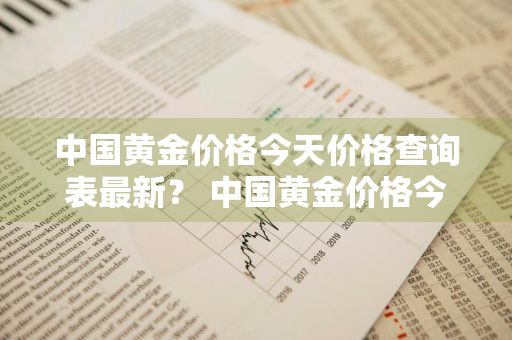 中国黄金价格今天价格查询表最新？ 中国黄金价格今天价格查询表最新消息