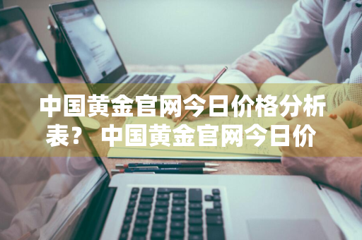 中国黄金官网今日价格分析表？ 中国黄金官网今日价格分析表图片