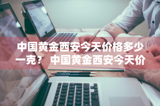 中国黄金西安今天价格多少一克？ 中国黄金西安今天价格多少一克呢