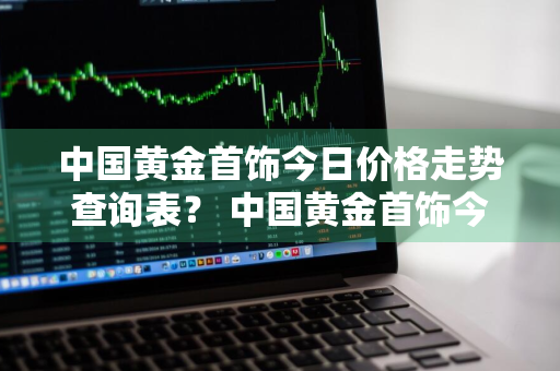 中国黄金首饰今日价格走势查询表？ 中国黄金首饰今日价格走势查询表最新