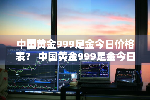 中国黄金999足金今日价格表？ 中国黄金999足金今日价格表查询