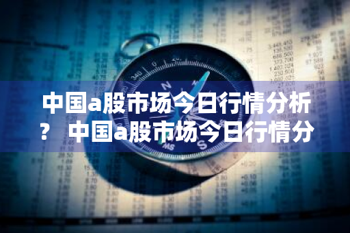 中国a股市场今日行情分析？ 中国a股市场今日行情分析最新