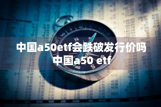 中国a50etf会跌破发行价吗 中国a50 etf