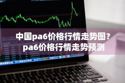 中国pa6价格行情走势图？ pa6价格行情走势预测