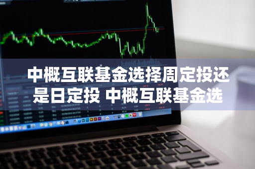 中概互联基金选择周定投还是日定投 中概互联基金选择周定投还是日定投好