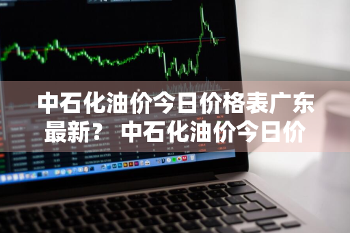 中石化油价今日价格表广东最新？ 中石化油价今日价格表广东最新消息