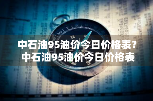 中石油95油价今日价格表？ 中石油95油价今日价格表