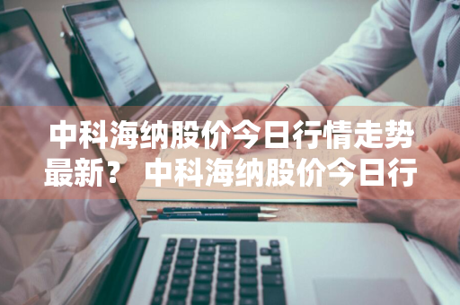 中科海纳股价今日行情走势最新？ 中科海纳股价今日行情走势最新消息