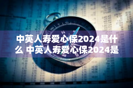 中英人寿爱心保2024是什么 中英人寿爱心保2024是什么险种