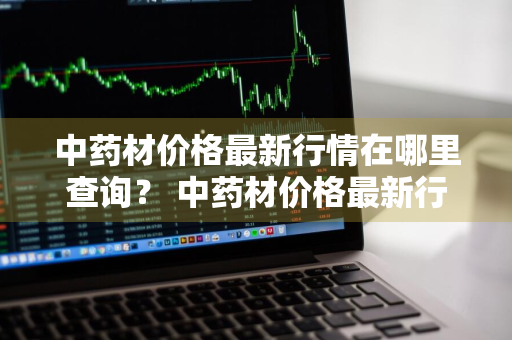 中药材价格最新行情在哪里查询？ 中药材价格最新行情在哪里查询呢