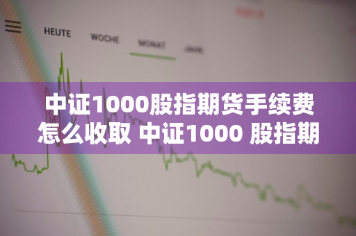 中证1000股指期货手续费怎么收取 中证1000 股指期货