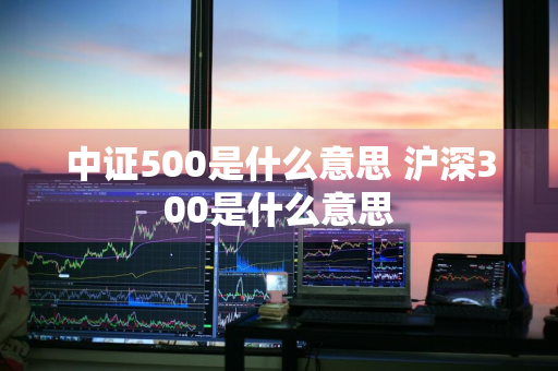 中证500是什么意思 沪深300是什么意思