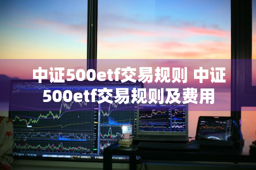 中证500etf交易规则 中证500etf交易规则及费用