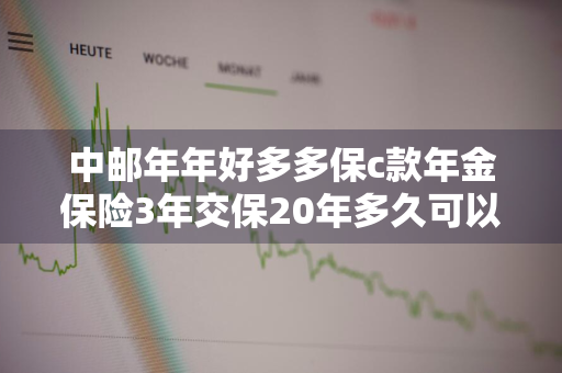 中邮年年好多多保c款年金保险3年交保20年多久可以取 中邮年年好多多保c款年金保险交了三年能退多少钱