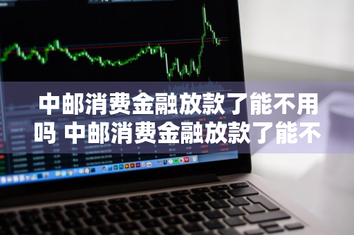 中邮消费金融放款了能不用吗 中邮消费金融放款了能不用吗安全吗