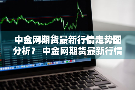 中金网期货最新行情走势图分析？ 中金网期货最新行情走势图分析表