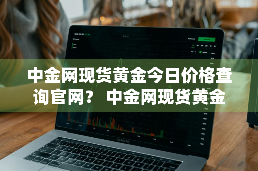 中金网现货黄金今日价格查询官网？ 中金网现货黄金今日价格查询官网