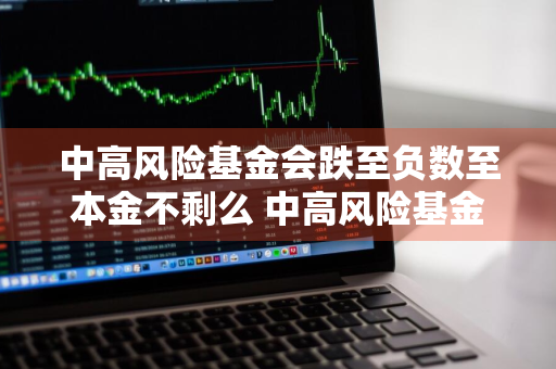 中高风险基金会跌至负数至本金不剩么 中高风险基金会跌至负数至本金不剩么