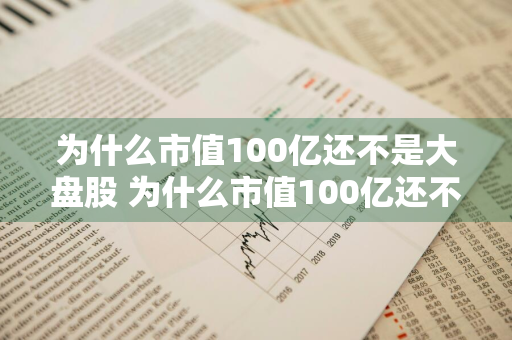 为什么市值100亿还不是大盘股 为什么市值100亿还不是大盘股呢