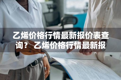 乙烯价格行情最新报价表查询？ 乙烯价格行情最新报价表查询官网