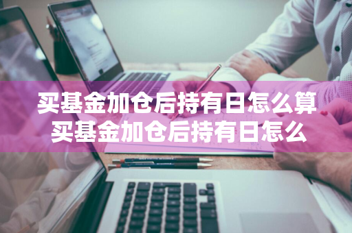 买基金加仓后持有日怎么算 买基金加仓后持有日怎么算收益