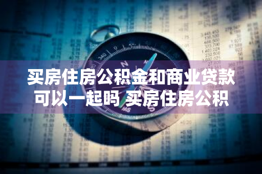 买房住房公积金和商业贷款可以一起吗 买房住房公积金和商业贷款可以一起吗?