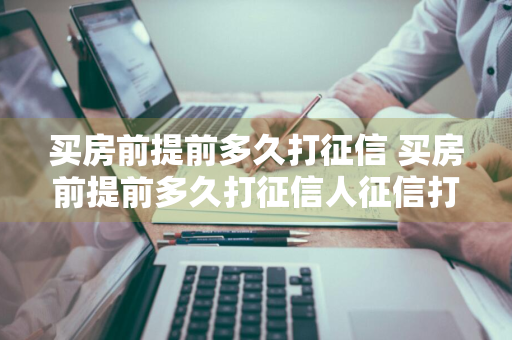 买房前提前多久打征信 买房前提前多久打征信人征信打印出来多久有效