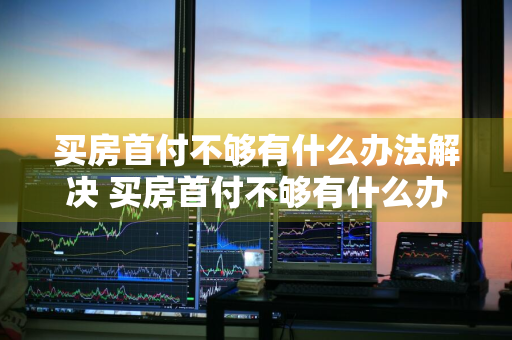 买房首付不够有什么办法解决 买房首付不够有什么办法解决呢