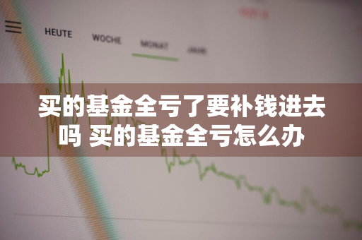 买的基金全亏了要补钱进去吗 买的基金全亏怎么办